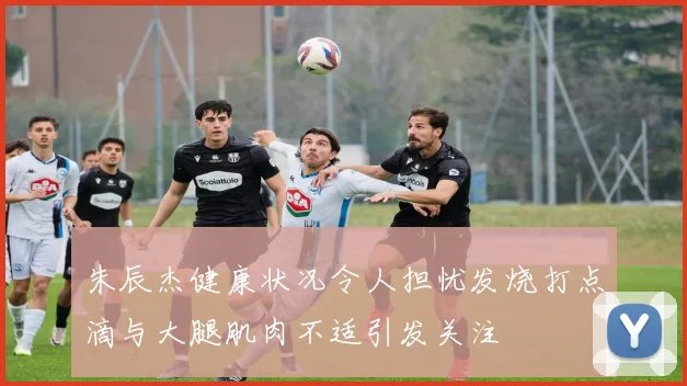 朱辰杰健康状况令人担忧发烧打点滴与大腿肌肉不适引发关注