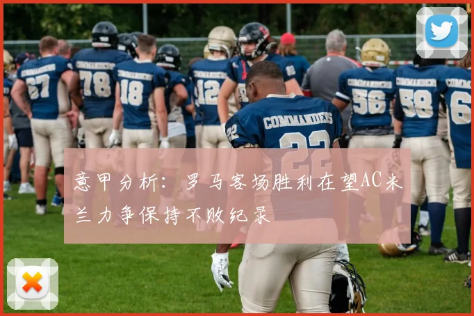 意甲分析：罗马客场胜利在望AC米兰力争保持不败纪录