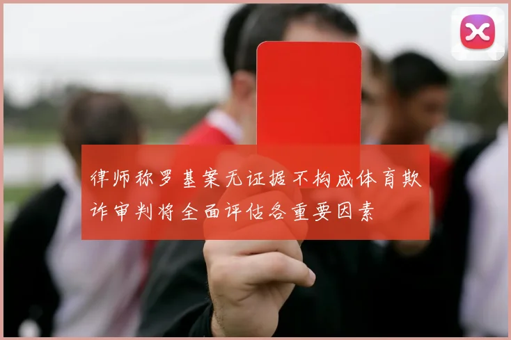 律师称罗基案无证据不构成体育欺诈审判将全面评估各重要因素