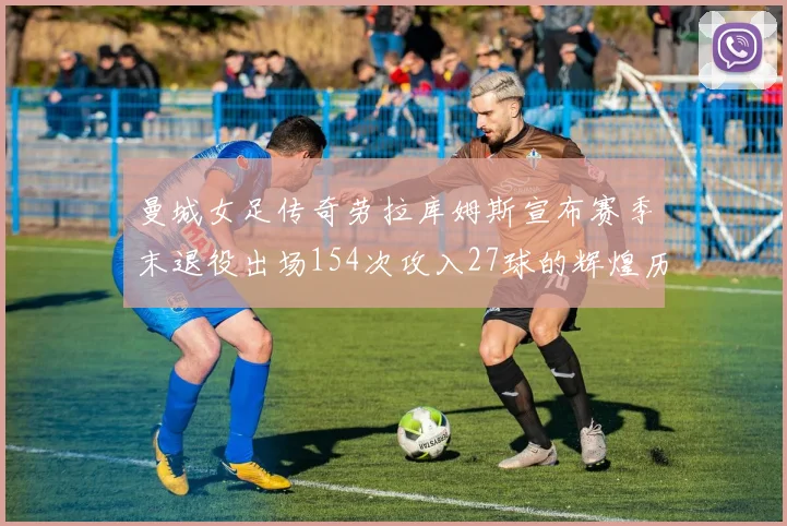 曼城女足传奇劳拉库姆斯宣布赛季末退役出场154次攻入27球的辉煌历程