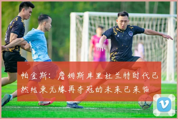 帕金斯：詹姆斯库里杜兰特时代已然结束无缘再夺冠的未来已来临