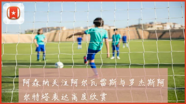 阿森纳关注阿尔瓦雷斯与罗杰斯阿尔特塔表达高度欣赏